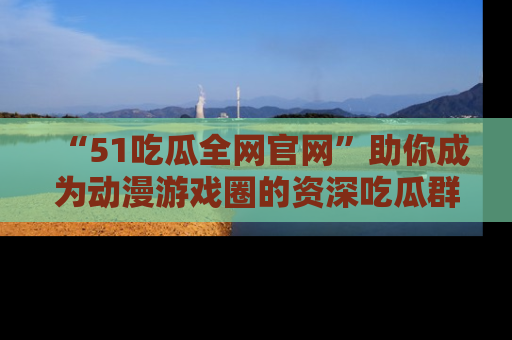 “51吃瓜全网官网”助你成为动漫游戏圈的资深吃瓜群众！