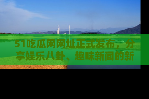 51吃瓜网网址正式发布，分享娱乐八卦、趣味新闻的新平台