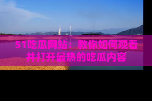 51吃瓜网站：教你如何观看并打开最热的吃瓜内容