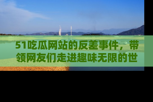 51吃瓜网站的反差事件，带领网友们走进趣味无限的世界