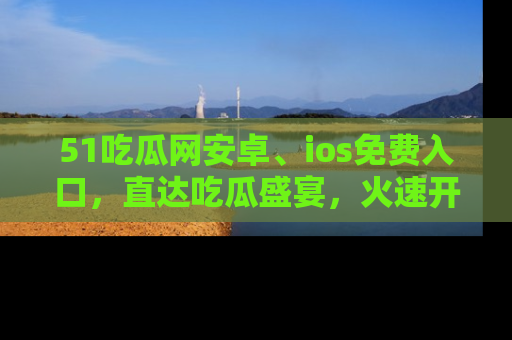 51吃瓜网安卓、ios免费入口，直达吃瓜盛宴，火速开启线上体验！