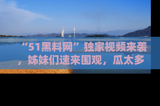 “51黑料网”独家视频来袭，姊妹们速来围观，瓜太多简直停不下来！