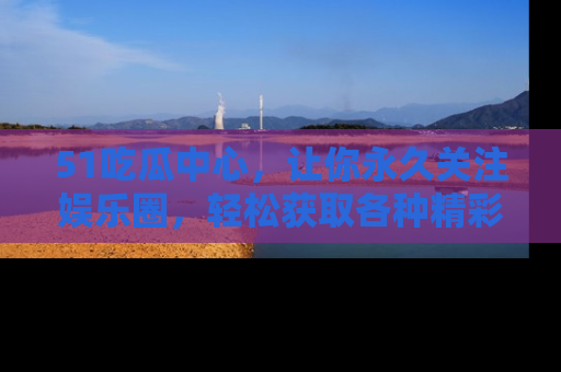 51吃瓜中心，让你永久关注娱乐圈，轻松获取各种精彩的吃瓜信息！