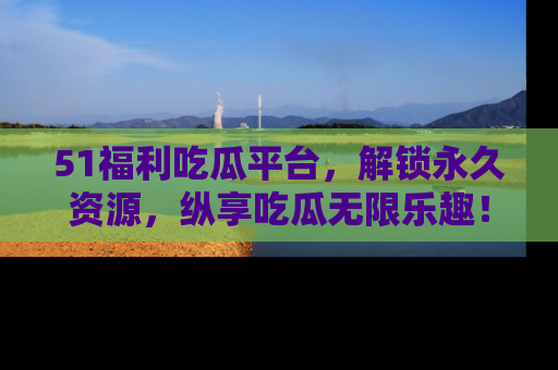 51福利吃瓜平台，解锁永久资源，纵享吃瓜无限乐趣！