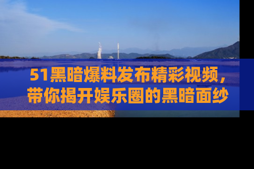 51黑暗爆料发布精彩视频，带你揭开娱乐圈的黑暗面纱