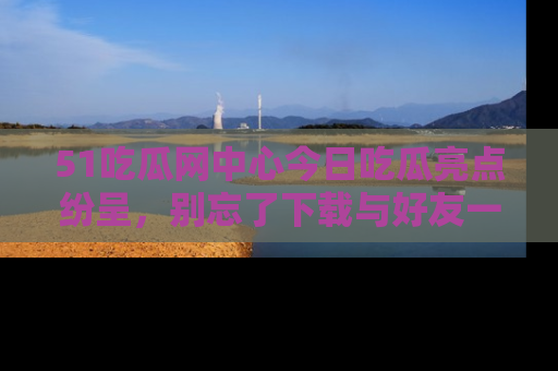 51吃瓜网中心今日吃瓜亮点纷呈，别忘了下载与好友一同分享！