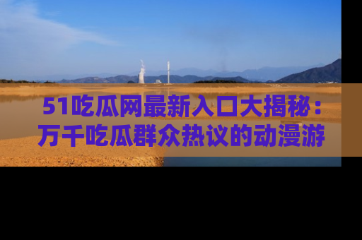 51吃瓜网最新入口大揭秘：万千吃瓜群众热议的动漫游戏事件