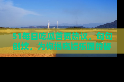51每日吃瓜首页热议，句句刨坟，为你揭晓娱乐圈的秘密！