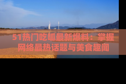 51热门吃呱最新爆料：掌握网络最热话题与美食趣闻