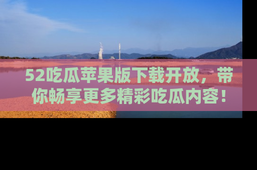 52吃瓜苹果版下载开放，带你畅享更多精彩吃瓜内容！