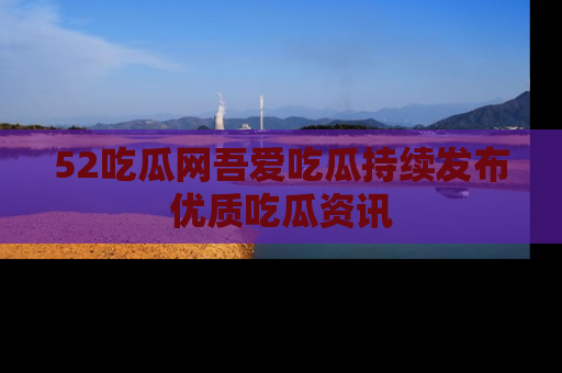 52吃瓜网吾爱吃瓜持续发布优质吃瓜资讯