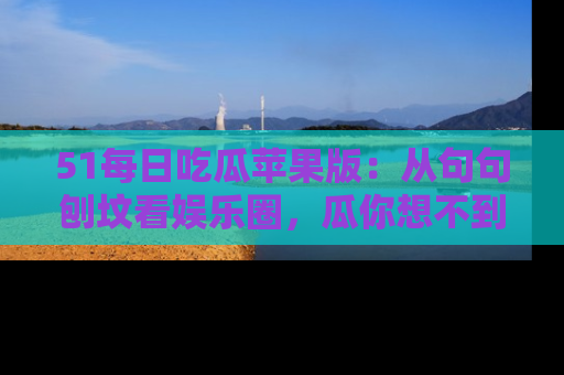 51每日吃瓜苹果版：从句句刨坟看娱乐圈，瓜你想不到的精彩纷呈！
