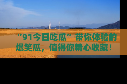 “91今日吃瓜”带你体验的爆笑瓜，值得你精心收藏！