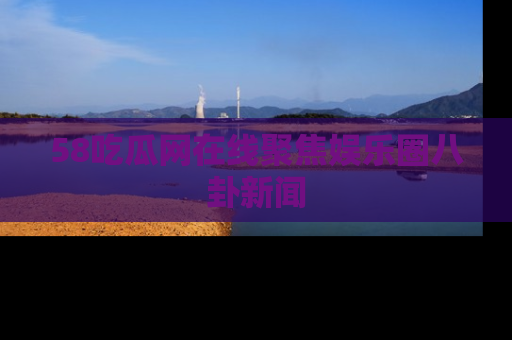 58吃瓜网在线聚焦娱乐圈八卦新闻