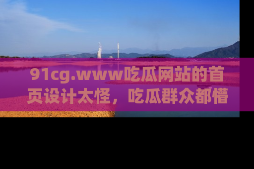 91cg.www吃瓜网站的首页设计太怪，吃瓜群众都懵了！