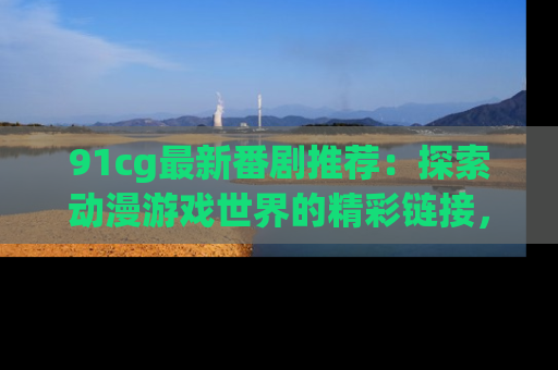 91cg最新番剧推荐：探索动漫游戏世界的精彩链接，尽在此处！