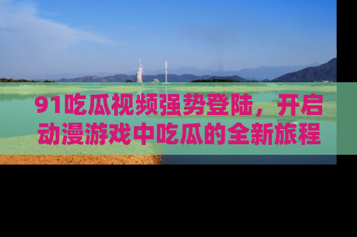 91吃瓜视频强势登陆，开启动漫游戏中吃瓜的全新旅程！