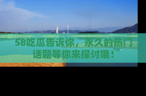 58吃瓜告诉你，永久的热门话题等你来探讨哦！
