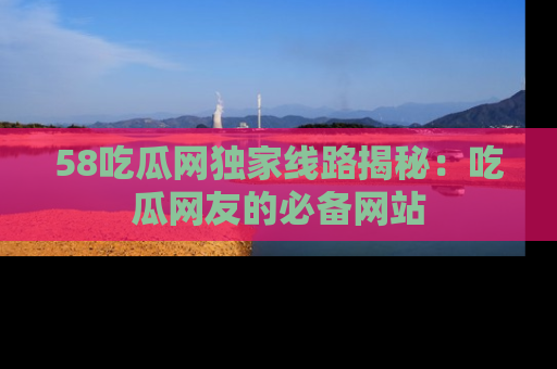 58吃瓜网独家线路揭秘：吃瓜网友的必备网站