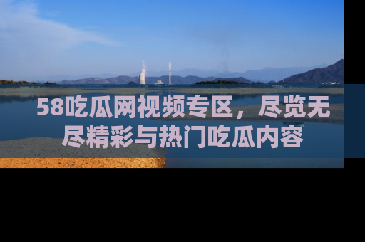 58吃瓜网视频专区，尽览无尽精彩与热门吃瓜内容
