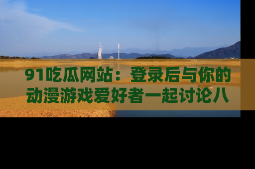 91吃瓜网站：登录后与你的动漫游戏爱好者一起讨论八卦！