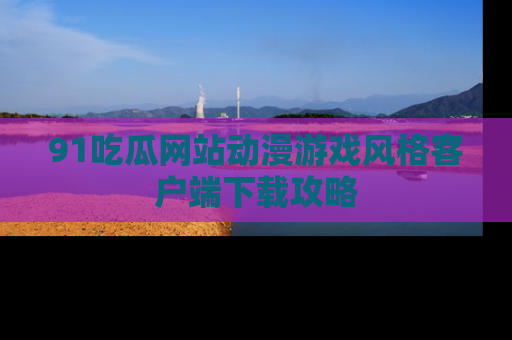 91吃瓜网站动漫游戏风格客户端下载攻略