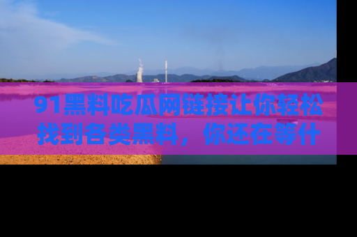 91黑料吃瓜网链接让你轻松找到各类黑料，你还在等什么呢？