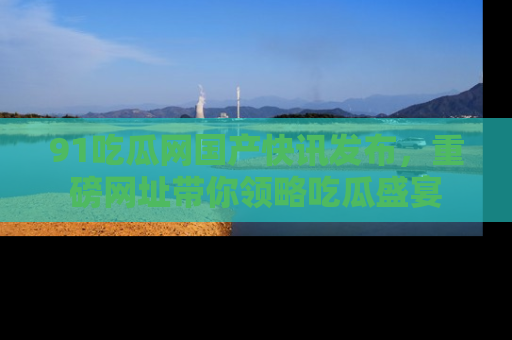 91吃瓜网国产快讯发布，重磅网址带你领略吃瓜盛宴