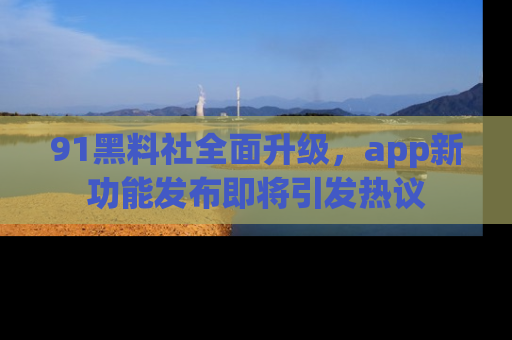 91黑料社全面升级，app新功能发布即将引发热议