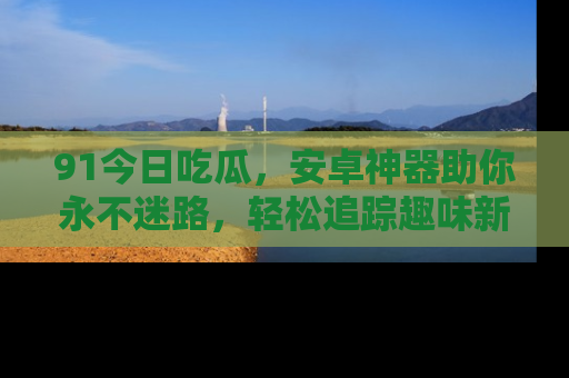 91今日吃瓜，安卓神器助你永不迷路，轻松追踪趣味新闻！