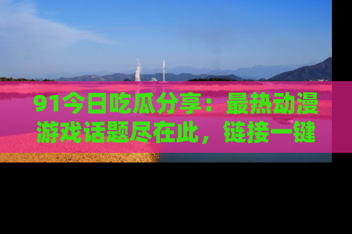 91今日吃瓜分享：最热动漫游戏话题尽在此，链接一键畅游！