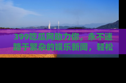 399吃瓜网助力你，永不迷路于繁杂的娱乐新闻，轻松追踪热点！