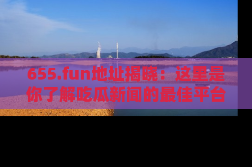 655.fun地址揭晓：这里是你了解吃瓜新闻的最佳平台，快来探索吧！