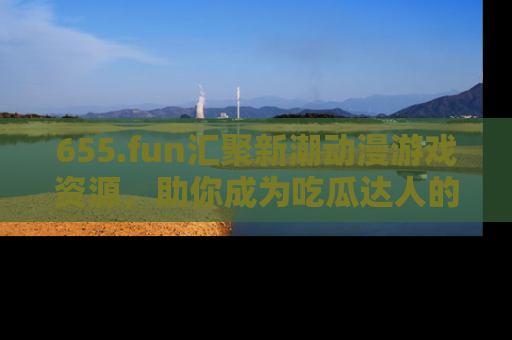 655.fun汇聚新潮动漫游戏资源，助你成为吃瓜达人的必备平台！