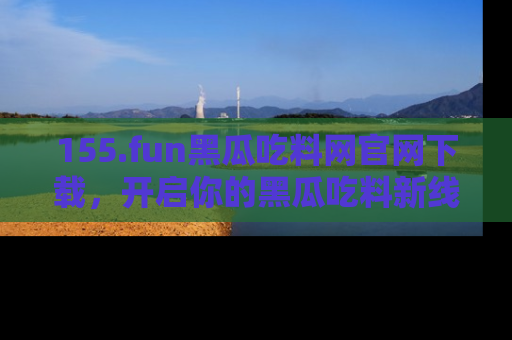 155.fun黑瓜吃料网官网下载，开启你的黑瓜吃料新线路，轻松找到入口！