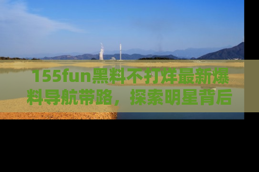 155fun黑料不打烊最新爆料导航带路，探索明星背后的秘密