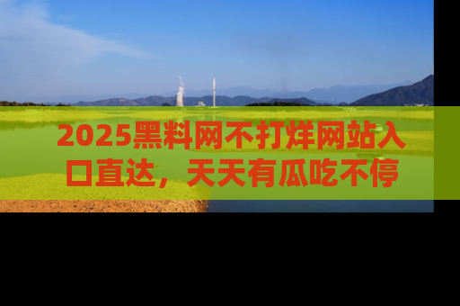 2025黑料网不打烊网站入口直达，天天有瓜吃不停