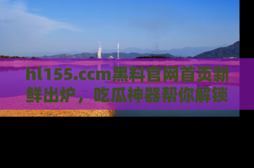 hl155.ccm黑料官网首页新鲜出炉，吃瓜神器帮你解锁那些鲜为人知的内幕！