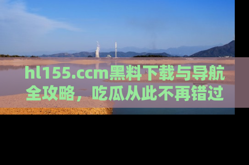 hl155.ccm黑料下载与导航全攻略，吃瓜从此不再错过任何热点
