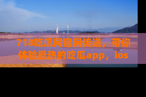 718吃瓜网官网传送，带你体验最热的吃瓜app，ios用户必备哦！
