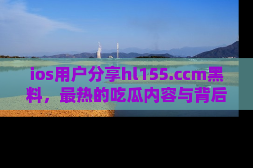 ios用户分享hl155.ccm黑料，最热的吃瓜内容与背后的真实事件！