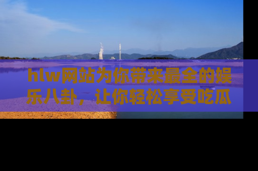 hlw网站为你带来最全的娱乐八卦，让你轻松享受吃瓜时光