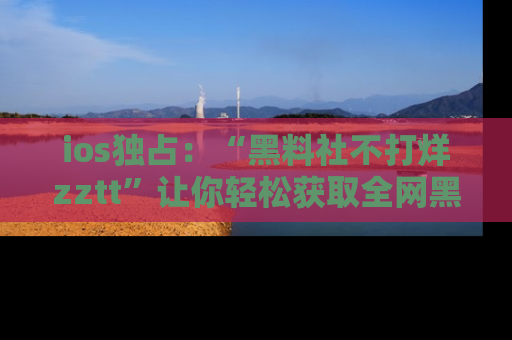 ios独占：“黑料社不打烊zztt”让你轻松获取全网黑料信息，不容错过！