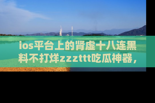 ios平台上的肾虚十八连黑料不打烊zzzttt吃瓜神器，你绝对不能错过