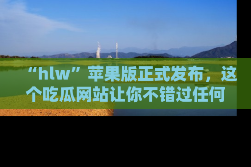 “hlw”苹果版正式发布，这个吃瓜网站让你不错过任何热议话题！