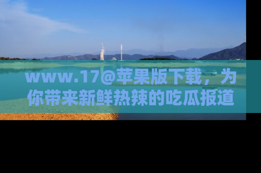 www.17@苹果版下载，为你带来新鲜热辣的吃瓜报道，尽情享受！