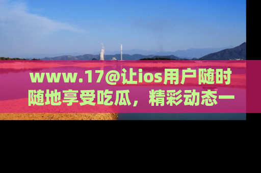 www.17@让ios用户随时随地享受吃瓜，精彩动态一手掌握