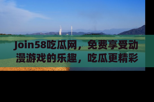 Join58吃瓜网，免费享受动漫游戏的乐趣，吃瓜更精彩！