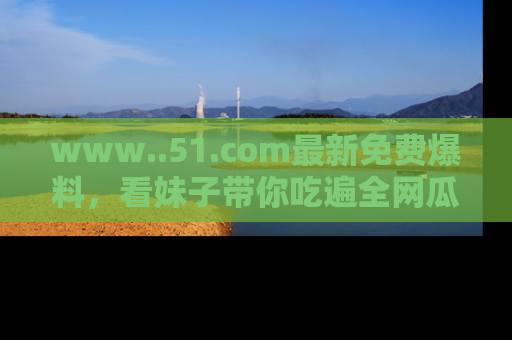 www..51.com最新免费爆料，看妹子带你吃遍全网瓜！