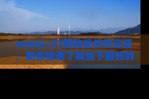 www..51网站提供的资源，助你快速了解当下最热的娱乐八卦